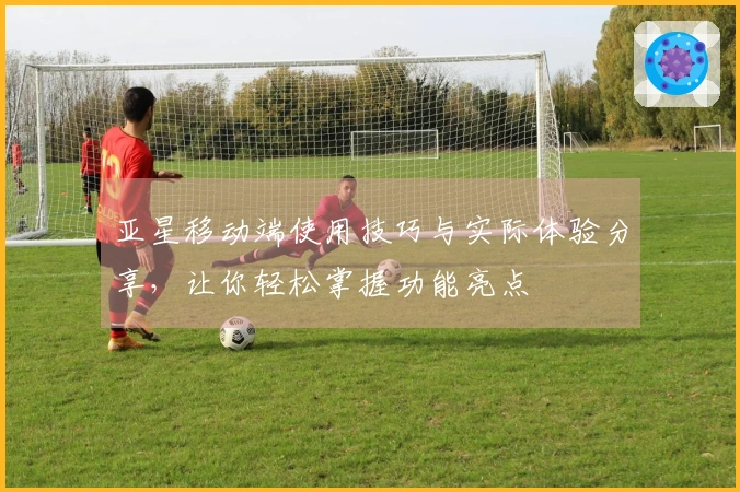 亚星移动端使用技巧与实际体验分享,让你轻松掌握功能亮点