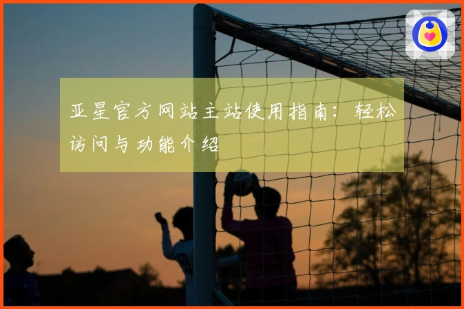亚星官方网站主站使用指南：轻松访问与功能介绍