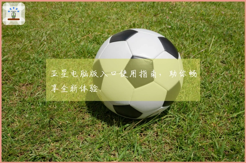 亚星电脑版入口使用指南,助你畅享全新体验