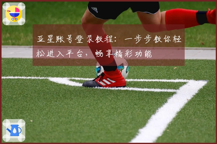 亚星账号登录教程：一步步教你轻松进入平台，畅享精彩功能