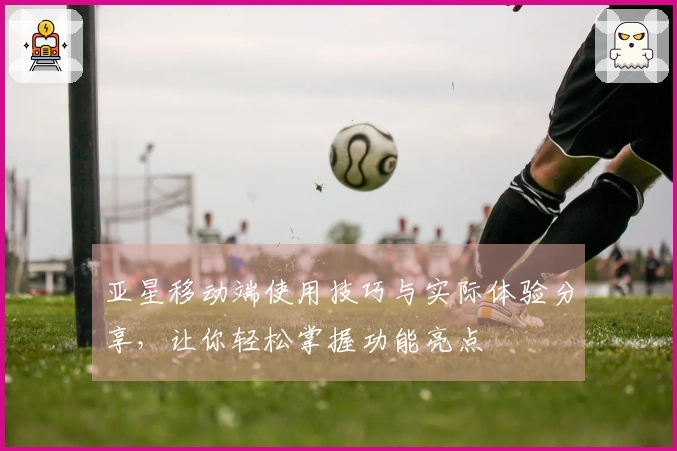 亚星移动端使用技巧与实际体验分享，让你轻松掌握功能亮点