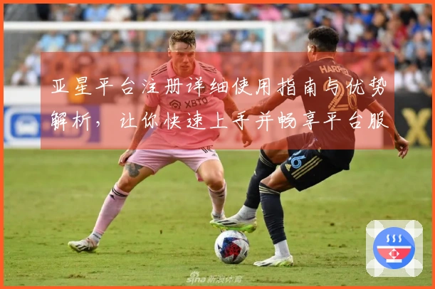 亚星平台注册详细使用指南与优势解析，让你快速上手并畅享平台服务