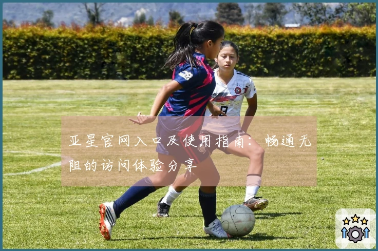 亚星官网入口及使用指南：畅通无阻的访问体验分享