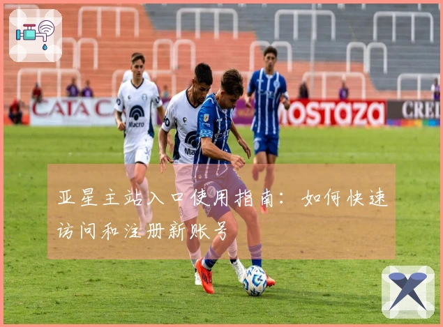 亚星主站入口使用指南：如何快速访问和注册新账号