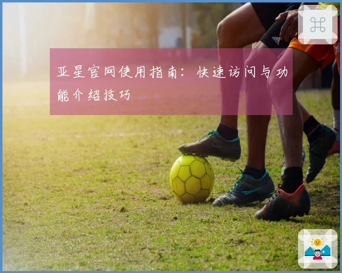亚星官网使用指南：快速访问与功能介绍技巧